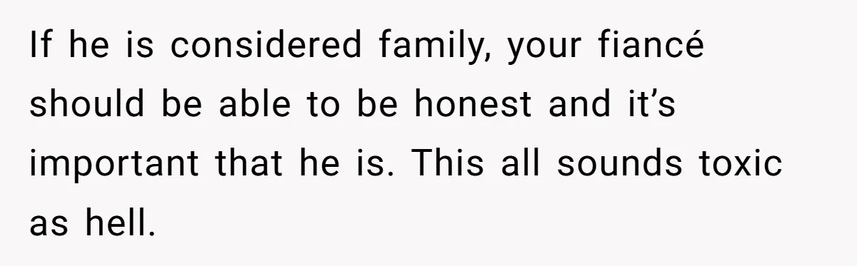 If he is considered family, your fiancé should be able to be honest and it’s important that he is. This all sounds toxic as hell.