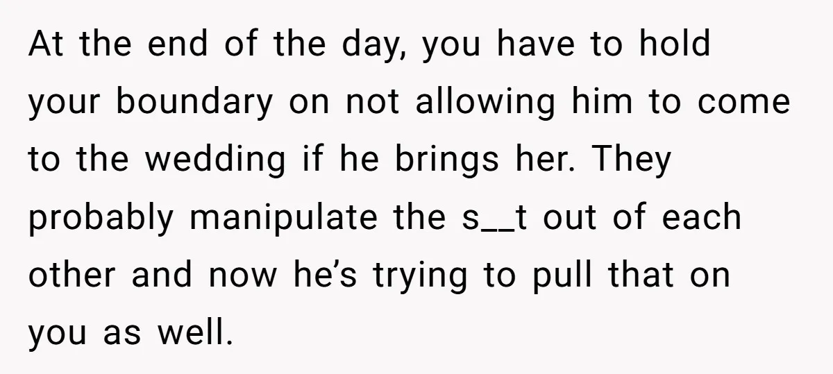 At the end of the day, you have to hold your boundary on not allowing him to come to the wedding if he brings her. They probably manipulate the s__t...