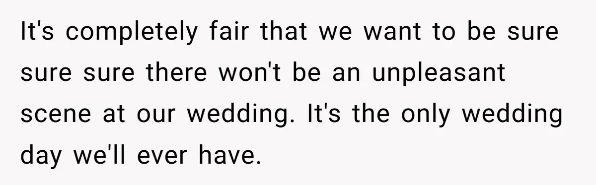 It's completely fair that we want to be sure sure sure there won't be an unpleasant scene at our wedding. It's the only wedding day we'll ever have.