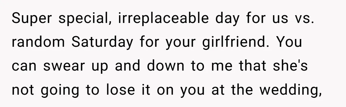 Super special, irreplaceable day for us vs. random Saturday for your girlfriend. You can swear up and down to me that she's not going to lose it on you at...