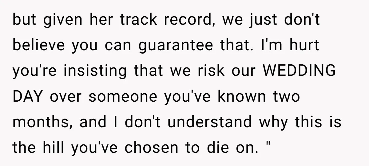 but given her track record, we just don't believe you can guarantee that. I'm hurt you're insisting that we risk our WEDDING DAY over someone you've known two months, and...