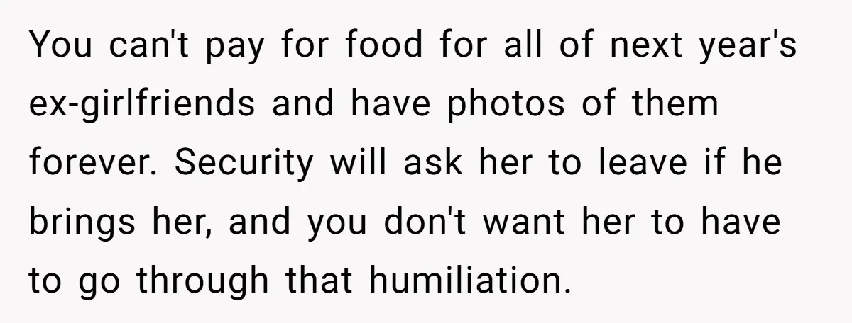 You can't pay for food for all of next year's ex-girlfriends and have photos of them forever. Security will ask her to leave if he brings her, and you don't...