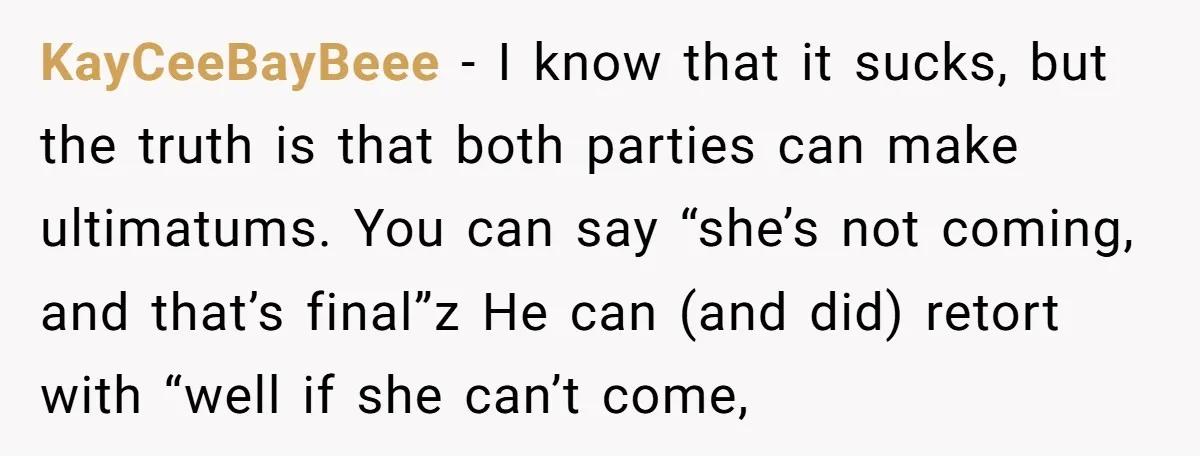 KayCeeBayBeee − I know that it sucks, but the truth is that both parties can make ultimatums. You can say “she’s not coming, and that’s final”z He can (and did)...