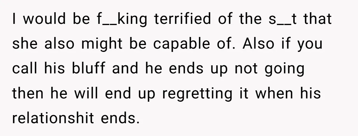 I would be f__king terrified of the s__t that she also might be capable of. Also if you call his bluff and he ends up not going then he will...