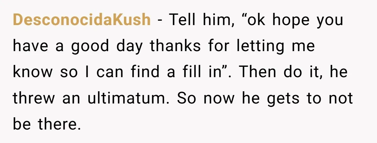 DesconocidaKush − Tell him, “ok hope you have a good day thanks for letting me know so I can find a fill in”. Then do it, he threw an ultimatum....