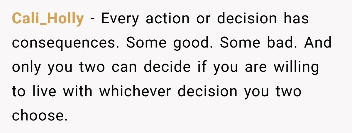 Cali_Holly − Every action or decision has consequences. Some good. Some bad. And only you two can decide if you are willing to live with whichever decision you two choose.