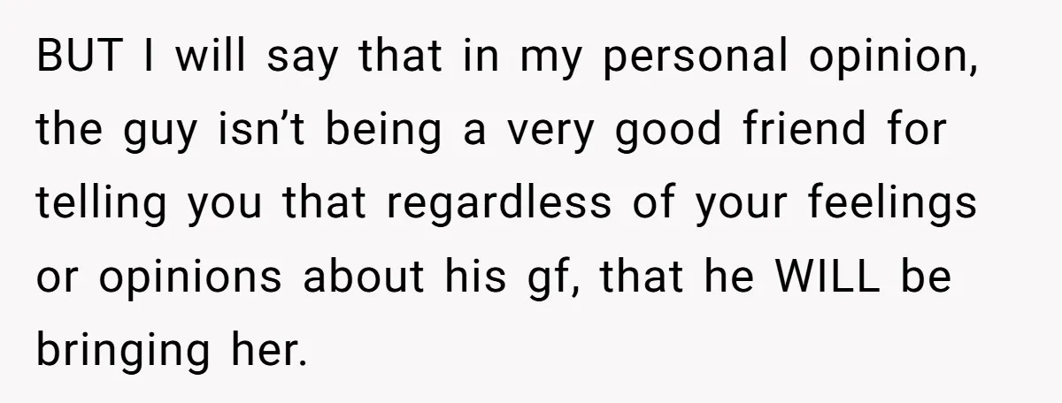 BUT I will say that in my personal opinion, the guy isn’t being a very good friend for telling you that regardless of your feelings or opinions about his gf,...
