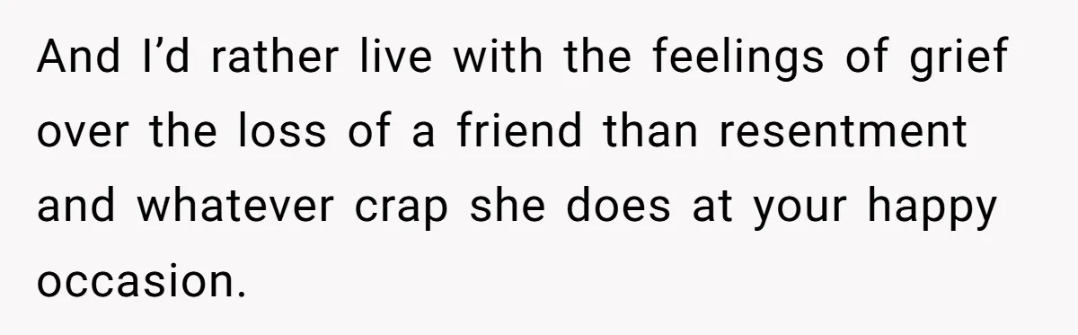 And I’d rather live with the feelings of grief over the loss of a friend than resentment and whatever crap she does at your happy occasion.