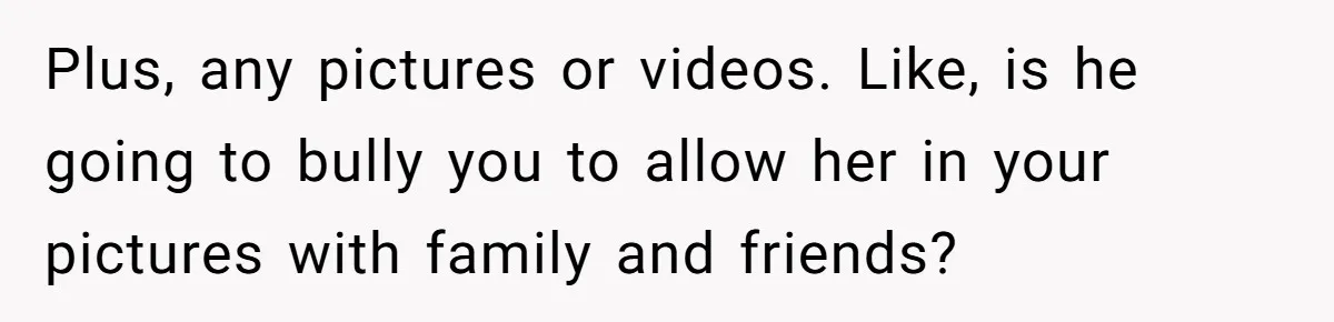 Plus, any pictures or videos. Like, is he going to bully you to allow her in your pictures with family and friends?