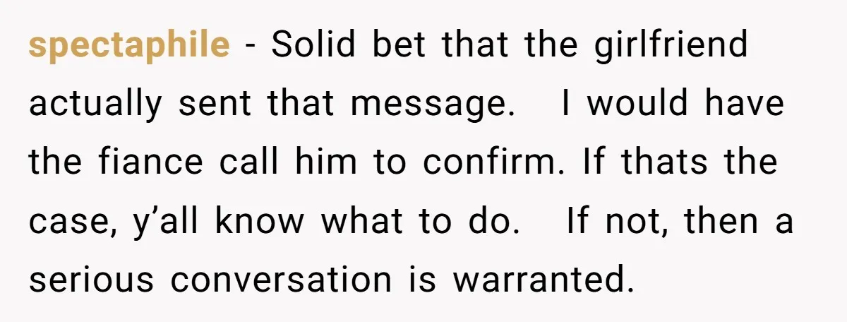spectaphile − Solid bet that the girlfriend actually sent that message. I would have the fiance call him to confirm. If thats the case, y’all know what to do. If...