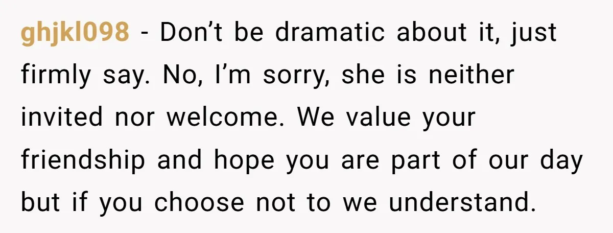 ghjkl098 − Don’t be dramatic about it, just firmly say. No, I’m sorry, she is neither invited nor welcome. We value your friendship and hope you are part of our...