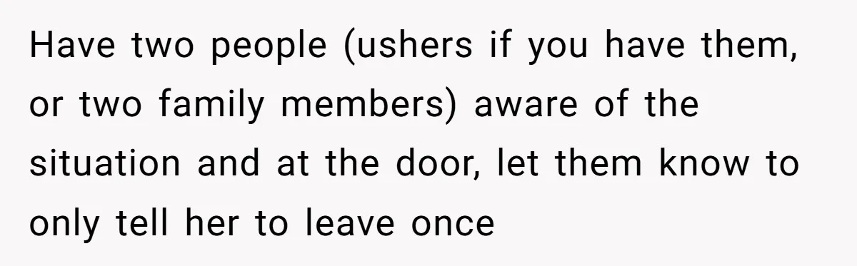 Have two people (ushers if you have them, or two family members) aware of the situation and at the door, let them know to only tell her to leave once