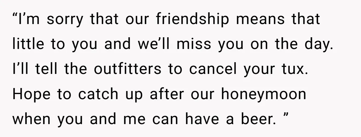 “I’m sorry that our friendship means that little to you and we’ll miss you on the day. I’ll tell the outfitters to cancel your tux. Hope to catch up after...