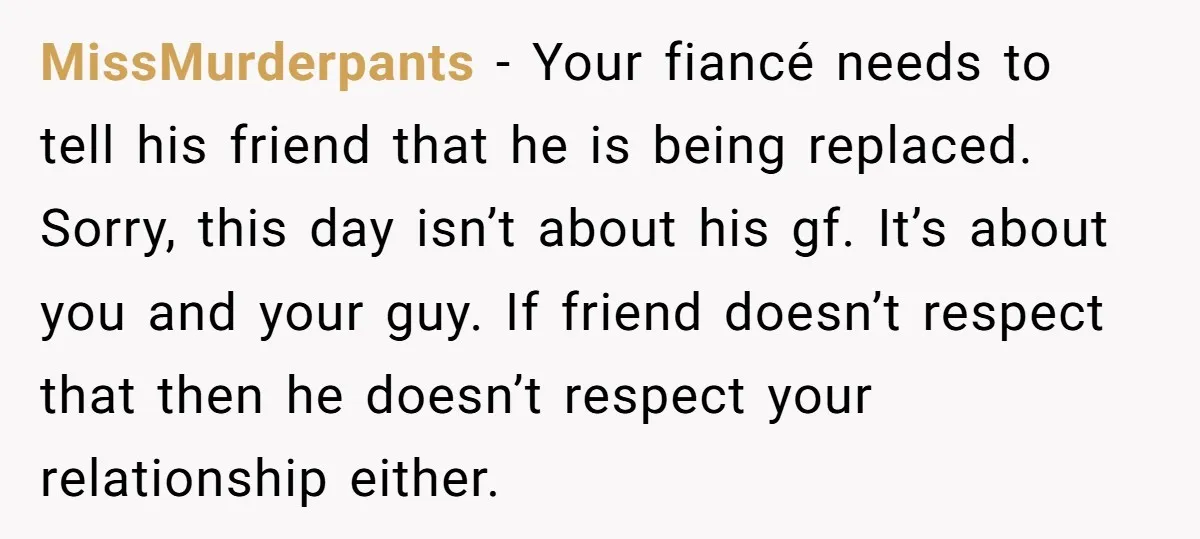 MissMurderpants − Your fiancé needs to tell his friend that he is being replaced. Sorry, this day isn’t about his gf. It’s about you and your guy. If friend doesn’t...