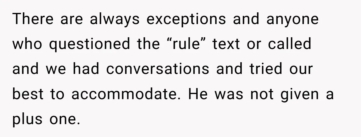 There are always exceptions and anyone who questioned the “rule” text or called and we had conversations and tried our best to accommodate. He was not given a plus one.