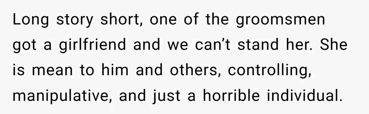 Long story short, one of the groomsmen got a girlfriend and we can’t stand her. She is mean to him and others, controlling, manipulative, and just a horrible individual.