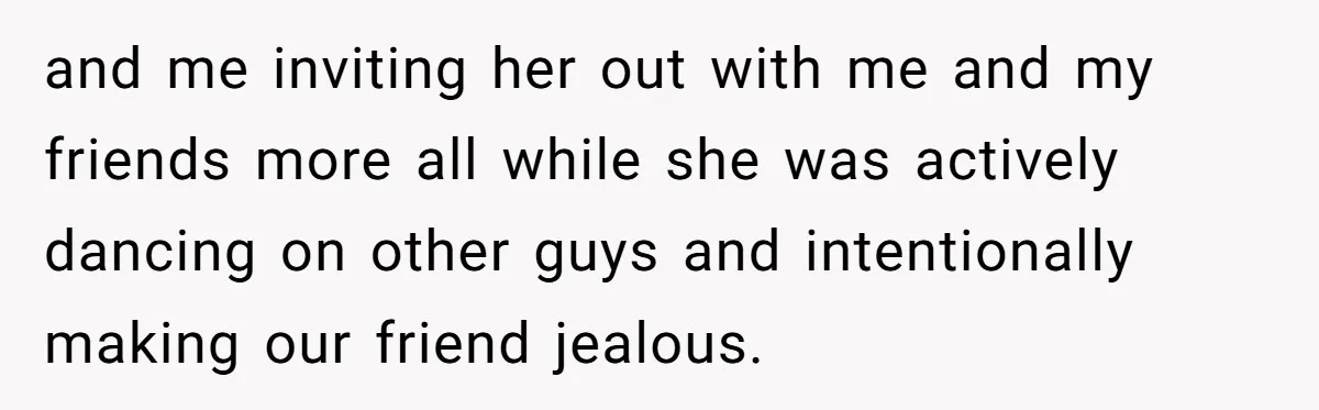 and me inviting her out with me and my friends more all while she was actively dancing on other guys and intentionally making our friend jealous.