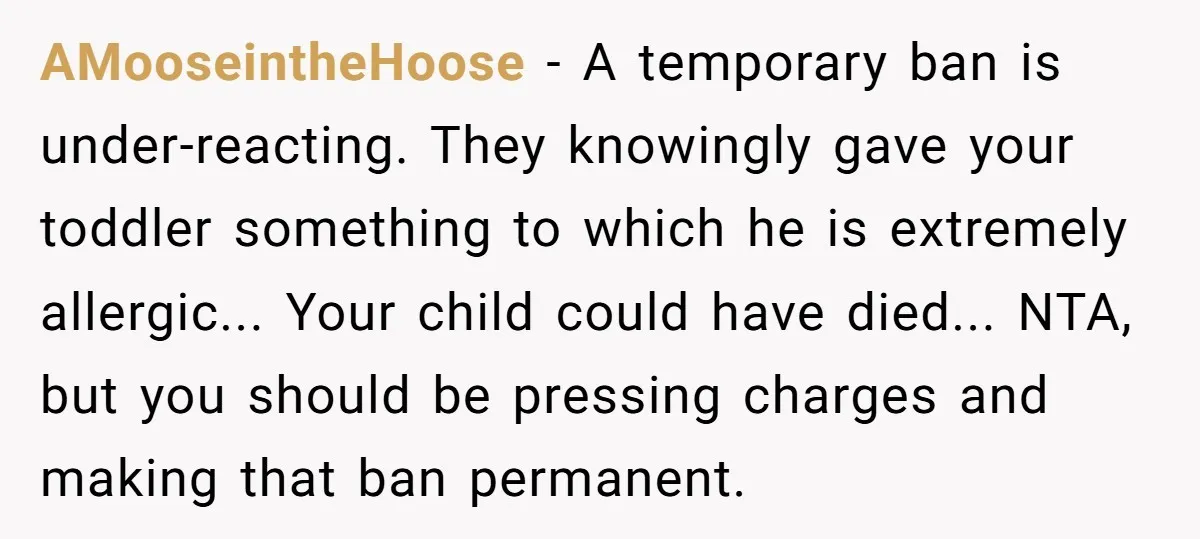 AMooseintheHoose − A temporary ban is under-reacting. They knowingly gave your toddler something to which he is extremely allergic... Your child could have died... NTA, but you should be pressing...