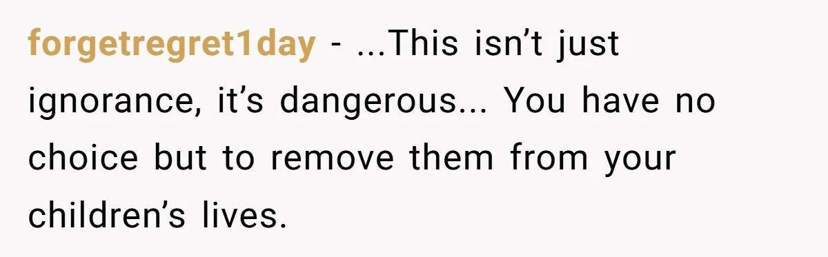 forgetregret1day − ...This isn’t just ignorance, it’s dangerous... You have no choice but to remove them from your children’s lives.