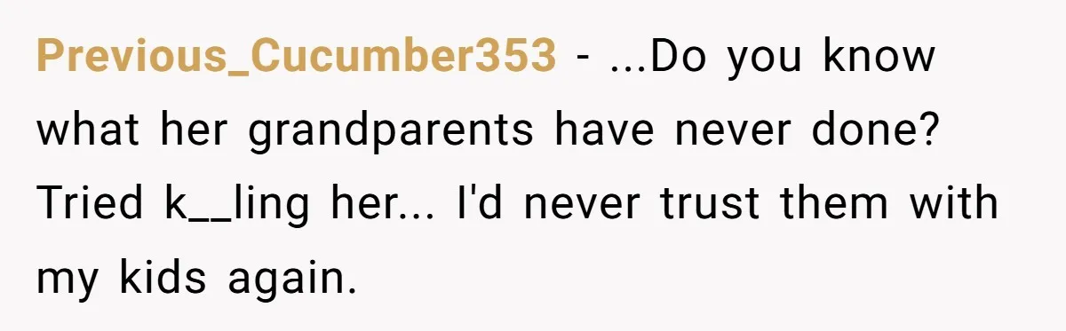 Previous_Cucumber353 − ...Do you know what her grandparents have never done? Tried k__ling her... I'd never trust them with my kids again.