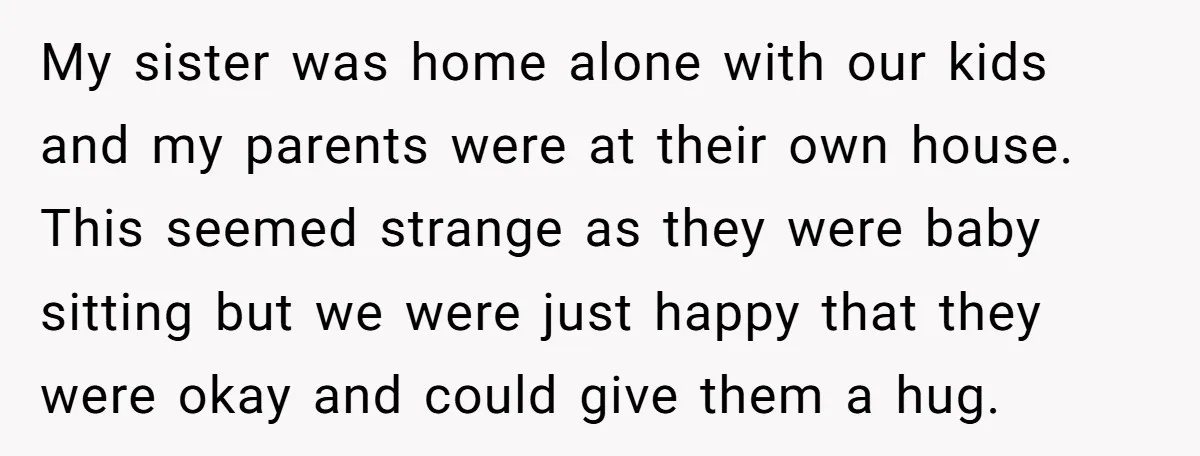 My sister was home alone with our kids and my parents were at their own house. This seemed strange as they were baby sitting but we were just happy that...