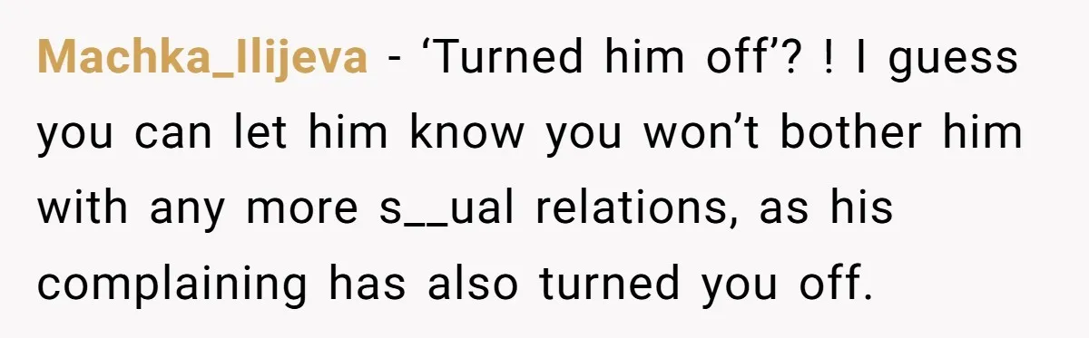 Machka_Ilijeva − ‘Turned him off’? ! I guess you can let him know you won’t bother him with any more s__ual relations, as his complaining has also turned you off.