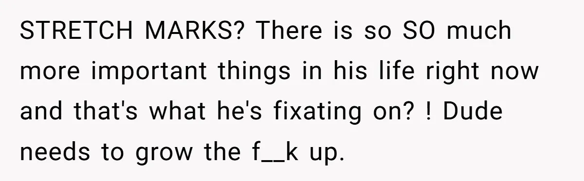 STRETCH MARKS? There is so SO much more important things in his life right now and that's what he's fixating on? ! Dude needs to grow the f__k up.