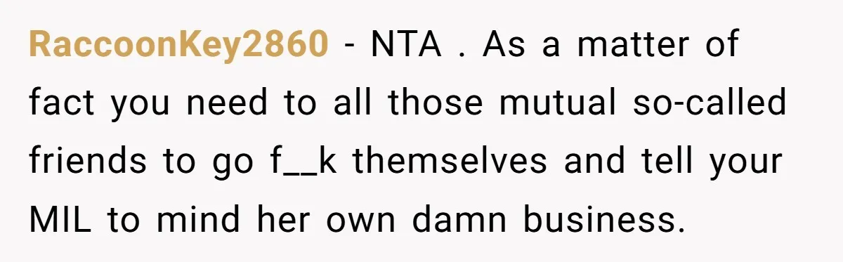 RaccoonKey2860 − NTA . As a matter of fact you need to all those mutual so-called friends to go f__k themselves and tell your MIL to mind her own damn...