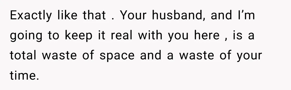 Exactly like that . Your husband, and I’m going to keep it real with you here , is a total waste of space and a waste of your time.