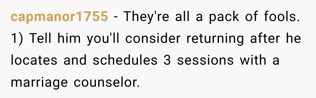 capmanor1755 − They're all a pack of fools. 1) Tell him you'll consider returning after he locates and schedules 3 sessions with a marriage counselor.