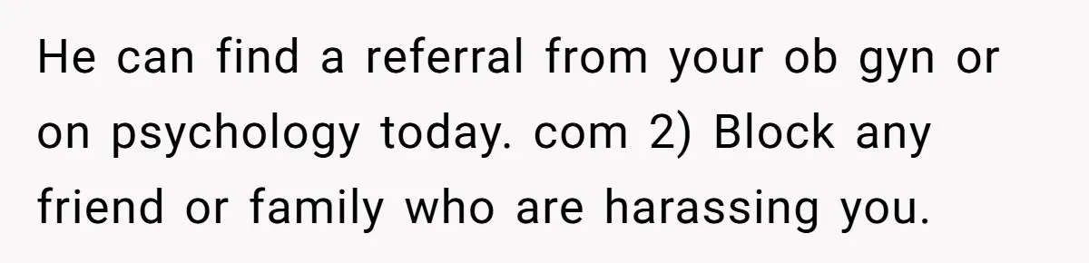 He can find a referral from your ob gyn or on psychology today. com 2) Block any friend or family who are harassing you.