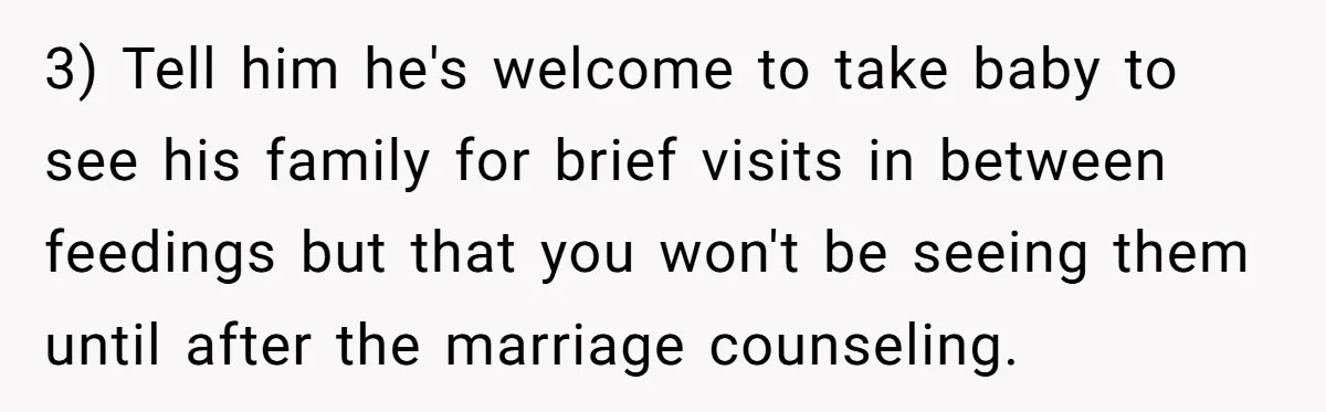 3) Tell him he's welcome to take baby to see his family for brief visits in between feedings but that you won't be seeing them until after the marriage counseling.