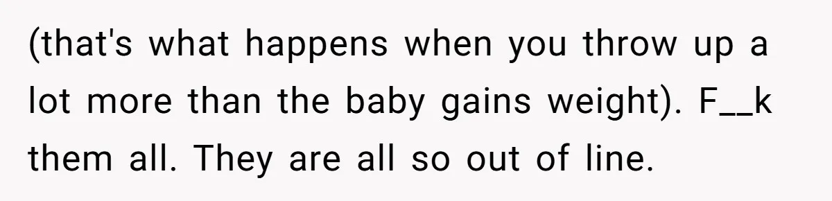 (that's what happens when you throw up a lot more than the baby gains weight). F__k them all. They are all so out of line.