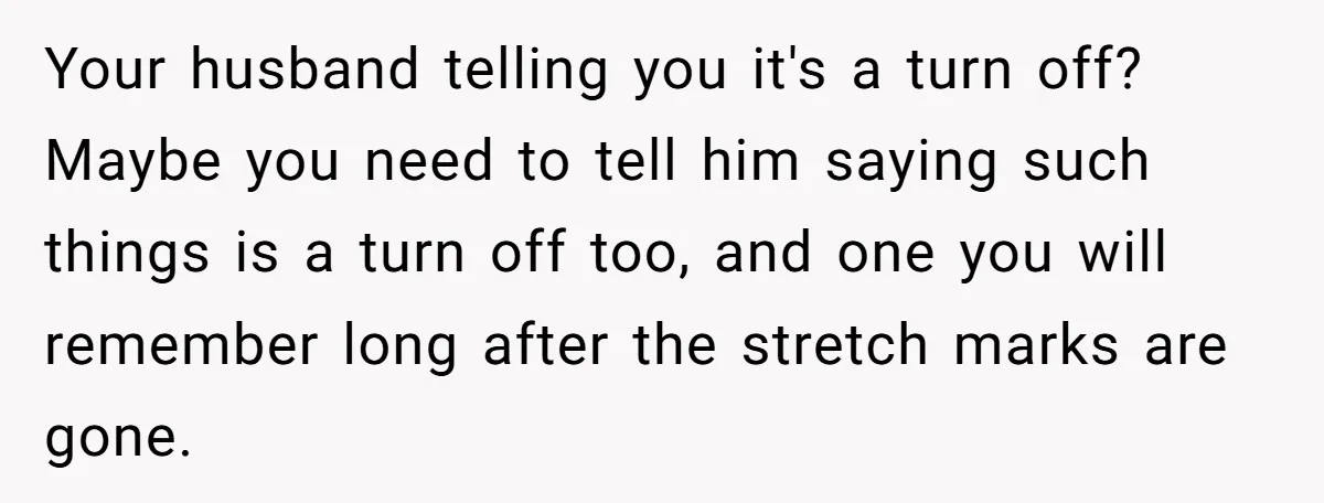 Your husband telling you it's a turn off? Maybe you need to tell him saying such things is a turn off too, and one you will remember long after the...