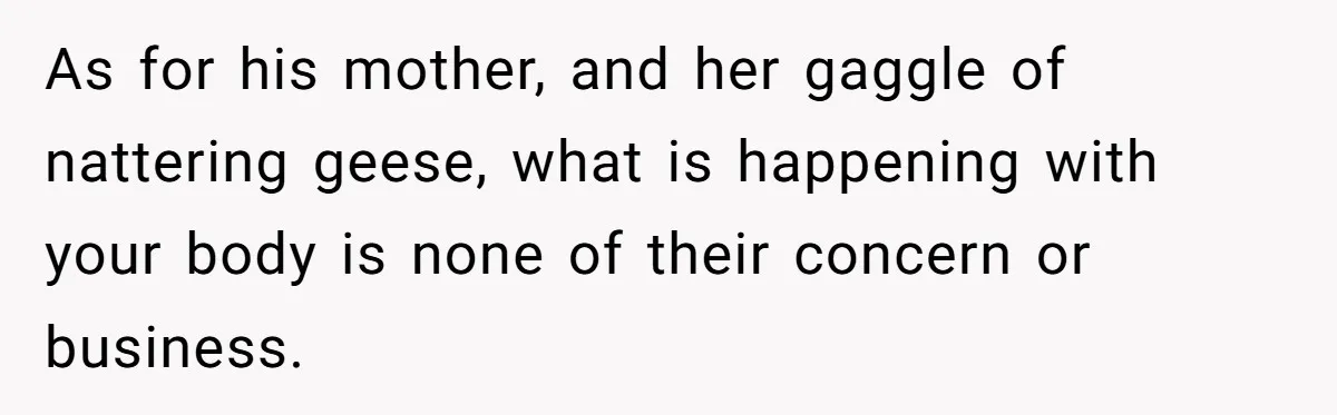 As for his mother, and her gaggle of nattering geese, what is happening with your body is none of their concern or business.
