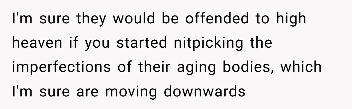 I'm sure they would be offended to high heaven if you started nitpicking the imperfections of their aging bodies, which I'm sure are moving downwards
