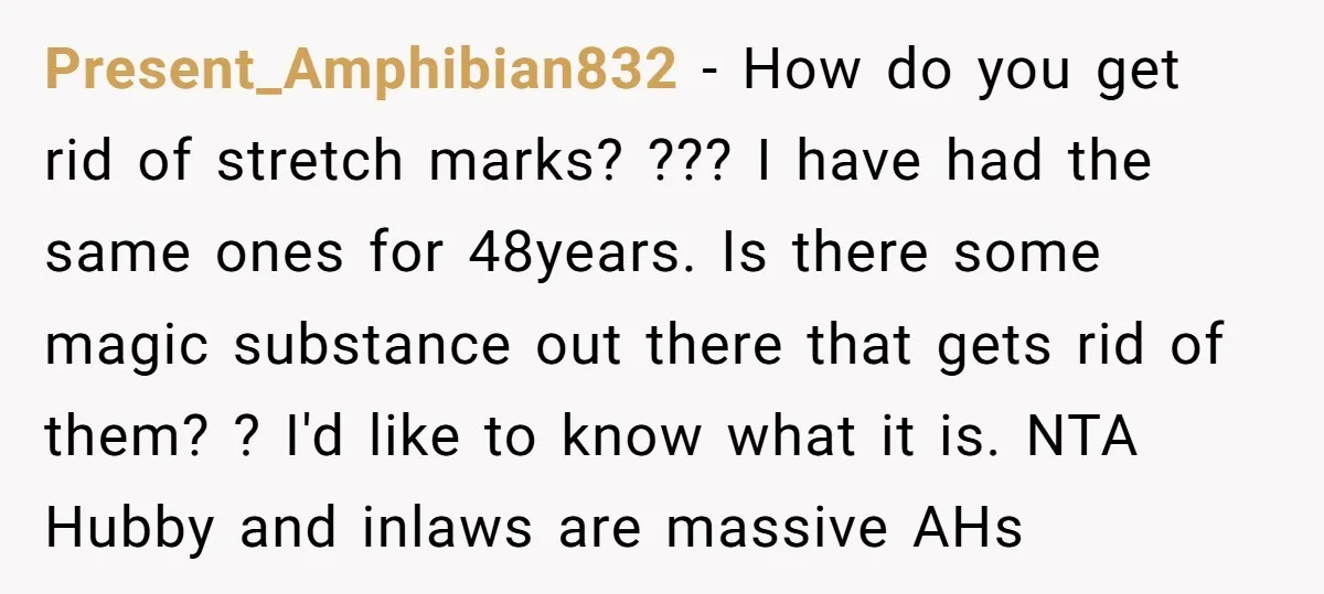 Present_Amphibian832 − How do you get rid of stretch marks? ??? I have had the same ones for 48years. Is there some magic substance out there that gets rid of...