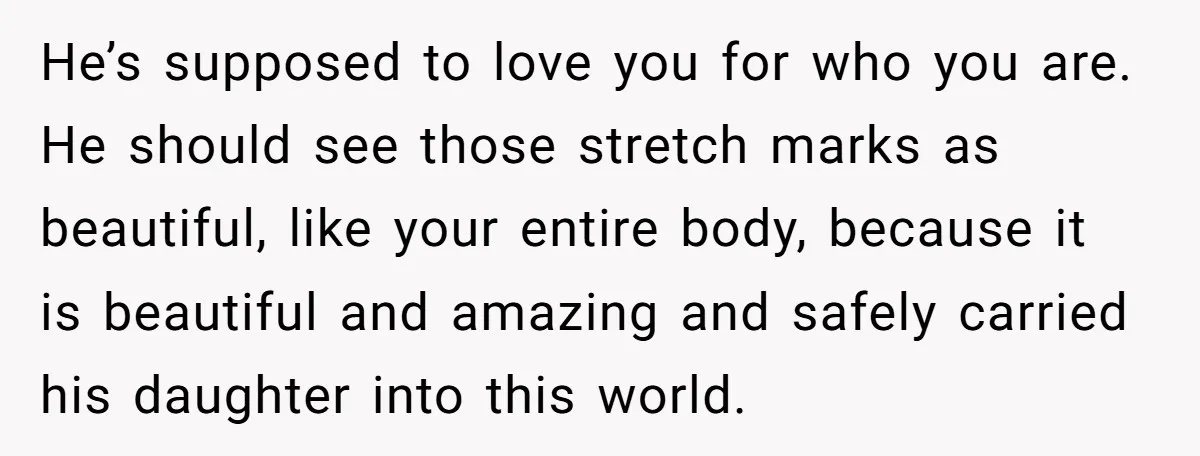 He’s supposed to love you for who you are. He should see those stretch marks as beautiful, like your entire body, because it is beautiful and amazing and safely carried...