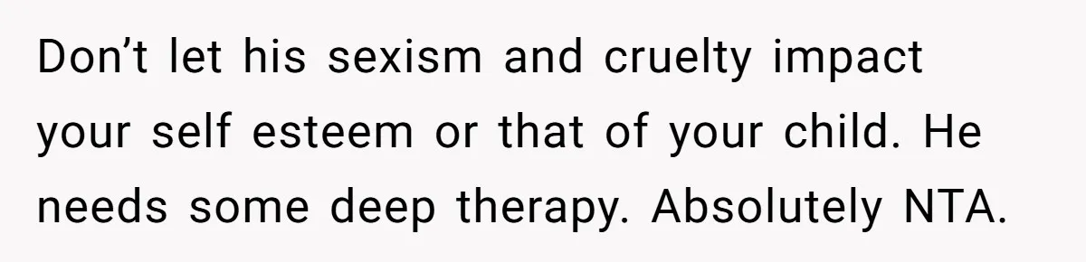 Don’t let his sexism and cruelty impact your self esteem or that of your child. He needs some deep therapy. Absolutely NTA.