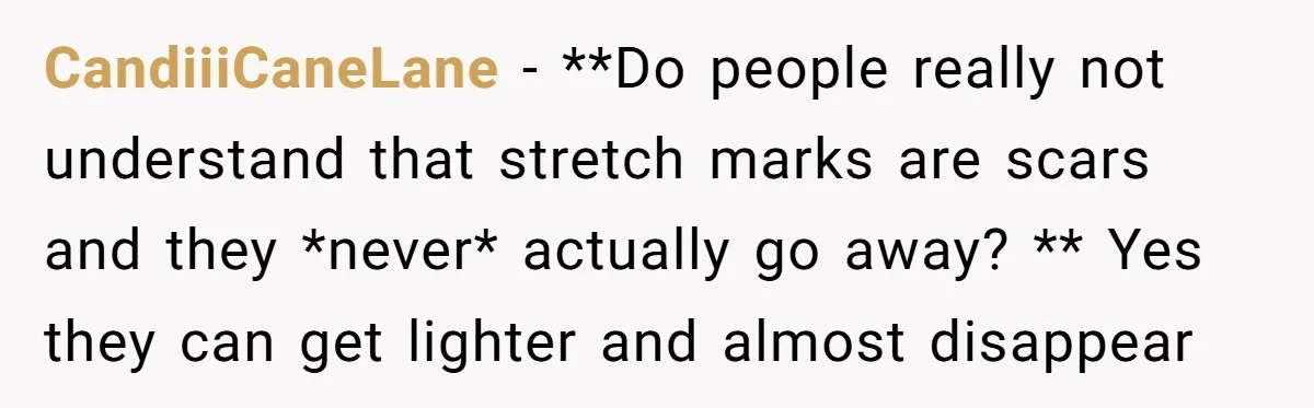 CandiiiCaneLane − **Do people really not understand that stretch marks are scars and they *never* actually go away? ** Yes they can get lighter and almost disappear