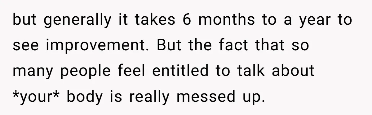but generally it takes 6 months to a year to see improvement. But the fact that so many people feel entitled to talk about *your* body is really messed up.