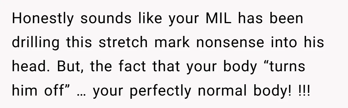 Honestly sounds like your MIL has been drilling this stretch mark nonsense into his head. But, the fact that your body “turns him off” … your perfectly normal body! !!!