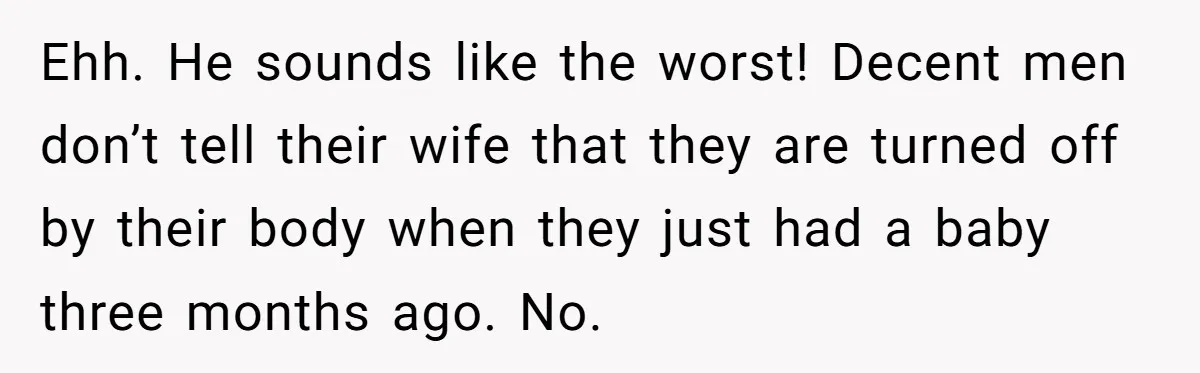 Ehh. He sounds like the worst! Decent men don’t tell their wife that they are turned off by their body when they just had a baby three months ago. No.