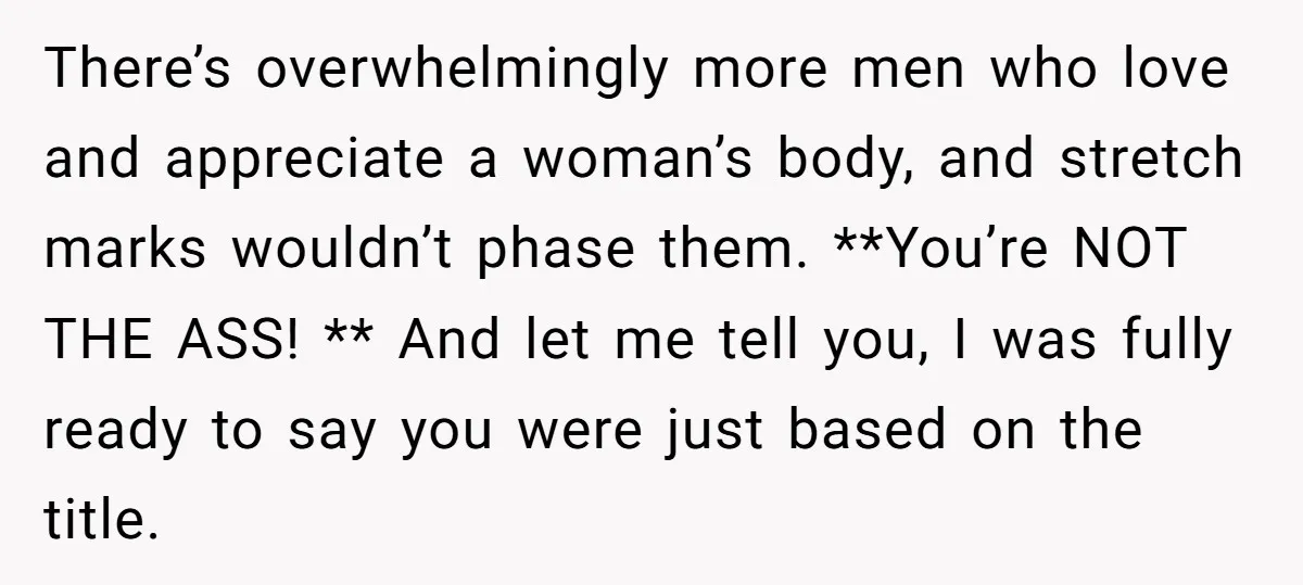 There’s overwhelmingly more men who love and appreciate a woman’s body, and stretch marks wouldn’t phase them. **You’re NOT THE ASS! ** And let me tell you, I was fully...