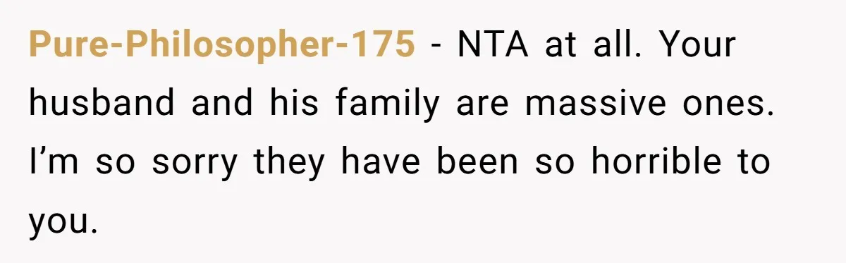 Pure-Philosopher-175 − NTA at all. Your husband and his family are massive ones. I’m so sorry they have been so horrible to you.