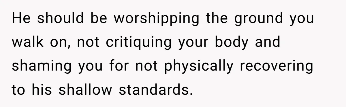 He should be worshipping the ground you walk on, not critiquing your body and shaming you for not physically recovering to his shallow standards.