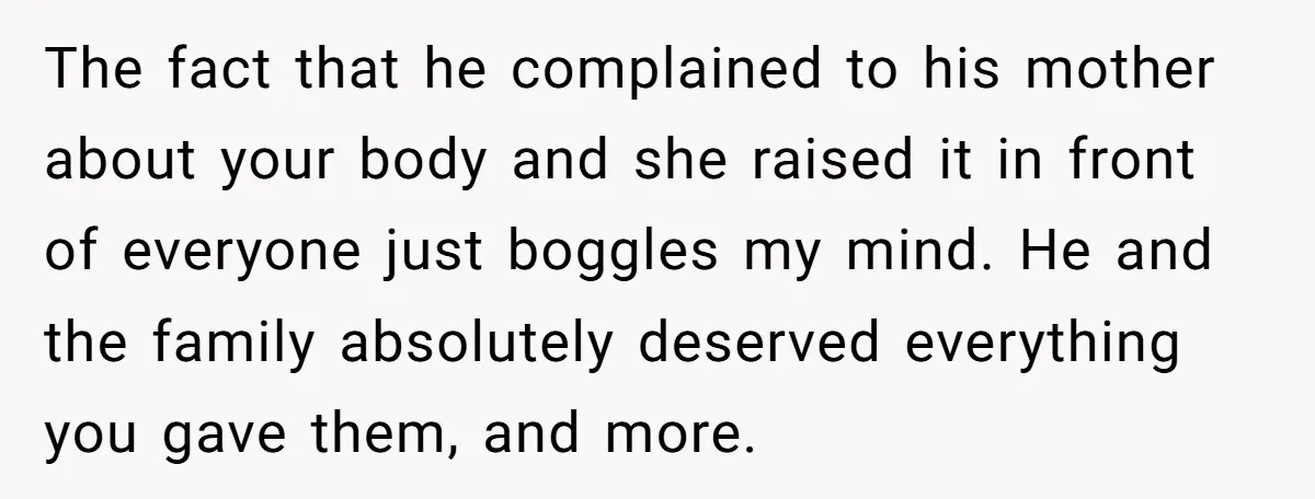 The fact that he complained to his mother about your body and she raised it in front of everyone just boggles my mind. He and the family absolutely deserved everything...