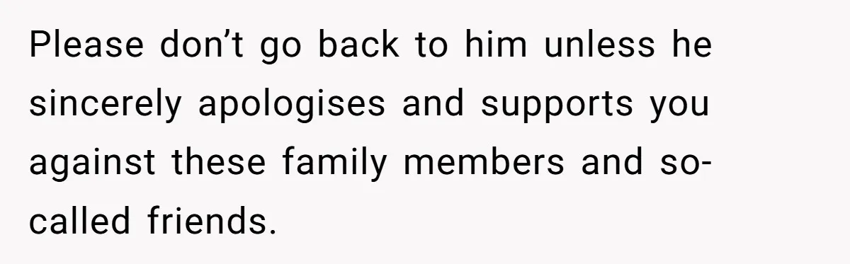 Please don’t go back to him unless he sincerely apologises and supports you against these family members and so-called friends.