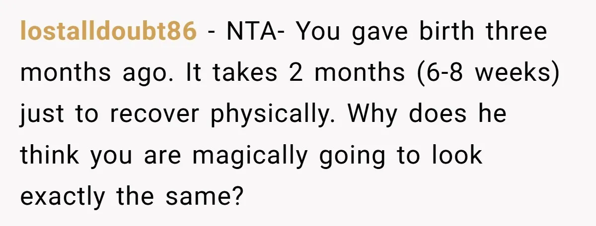 lostalldoubt86 − NTA- You gave birth three months ago. It takes 2 months (6-8 weeks) just to recover physically. Why does he think you are magically going to look exactly...