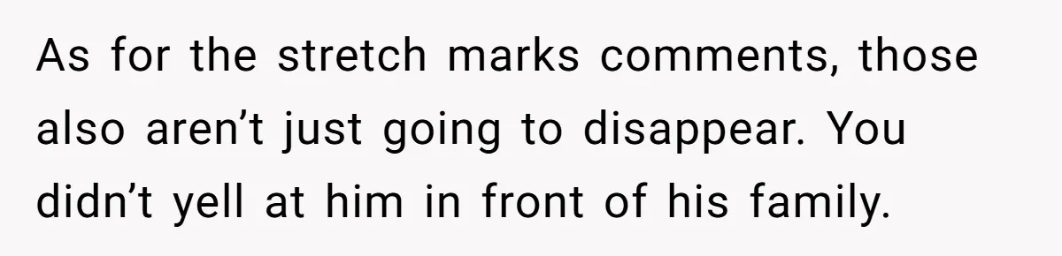 As for the stretch marks comments, those also aren’t just going to disappear. You didn’t yell at him in front of his family.